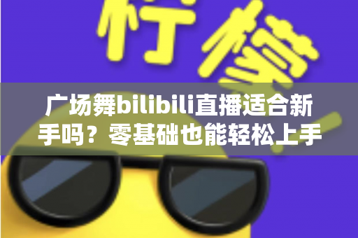 广场舞bilibili直播适合新手吗？零基础也能轻松上手的云端共舞全攻略
