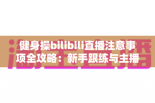 健身操bilibili直播注意事项全攻略：新手跟练与主播开播必读的安全指南