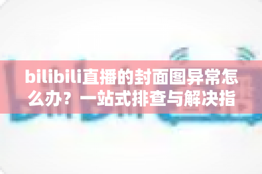 bilibili直播的封面图异常怎么办？一站式排查与解决指南，助你快速恢复高质量开播