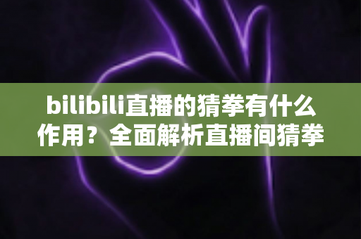 bilibili直播的猜拳有什么作用？全面解析直播间猜拳互动的价值、玩法与运营意义