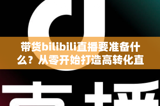 带货bilibili直播要准备什么?从零开始打造高转化直播间的完整攻略 带货bilibili直播要准备什么?从零开始打造高转化直播间的完整攻略
