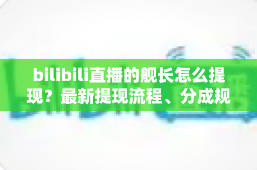 bilibili直播的舰长怎么提现？最新提现流程、分成规则与避坑指南全解析