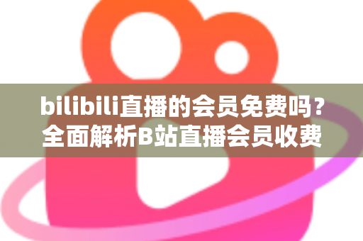 bilibili直播的会员免费吗?全面解析B站直播会员收费规则与免费观看权益指南 bilibili直播的会员免费吗?全面解析B站直播会员收费规则与免费观看权益指南