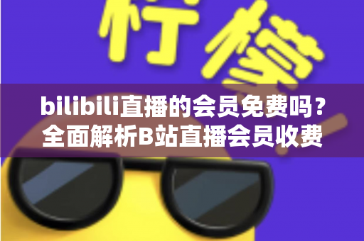 bilibili直播的会员免费吗?全面解析B站直播会员收费规则与免费观看权益指南 bilibili直播的会员免费吗?全面解析B站直播会员收费规则与免费观看权益指南