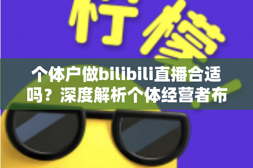个体户做bilibili直播合适吗？深度解析个体经营者布局B站直播的机遇、挑战与实操指南