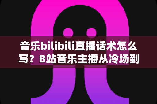 音乐bilibili直播话术怎么写?B站音乐主播从冷场到爆间的实战话术全攻略 音乐bilibili直播话术怎么写?B站音乐主播从冷场到爆间的实战话术全攻略