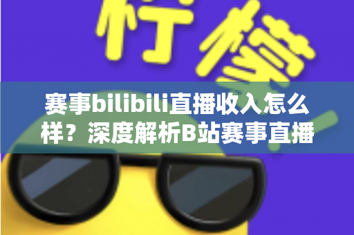赛事bilibili直播收入怎么样？深度解析B站赛事直播的真实收益与赚钱潜力