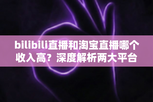 bilibili直播和淘宝直播哪个收入高？深度解析两大平台的赚钱潜力与变现差异