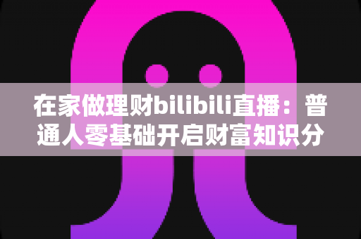 在家做理财bilibili直播:普通人零基础开启财富知识分享副业的实战指南 在家做理财bilibili直播:普通人零基础开启财富知识分享副业的实战指南
