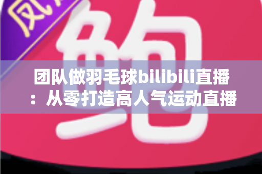 团队做羽毛球bilibili直播：从零打造高人气运动直播间的实战指南