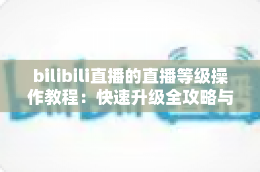 bilibili直播的直播等级操作教程：快速升级全攻略与实用指南
