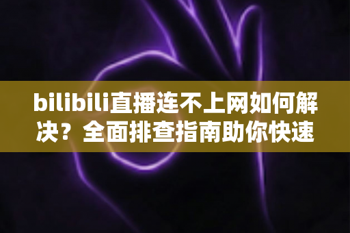 bilibili直播连不上网如何解决？全面排查指南助你快速恢复观看体验