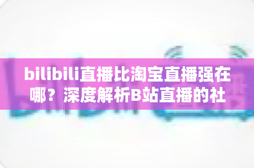 bilibili直播比淘宝直播强在哪?深度解析B站直播的社区优势、内容生态与营销价值 bilibili直播比淘宝直播强在哪?深度解析B站直播的社区优势、内容生态与营销价值