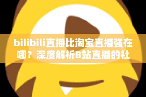 bilibili直播比淘宝直播强在哪?深度解析B站直播的社区优势、内容生态与营销价值 bilibili直播比淘宝直播强在哪?深度解析B站直播的社区优势、内容生态与营销价值