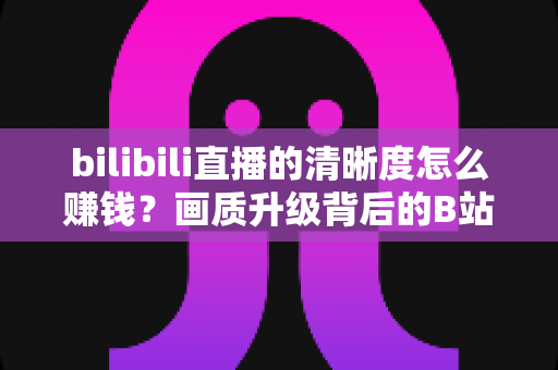 bilibili直播的清晰度怎么赚钱？画质升级背后的B站直播变现全攻略