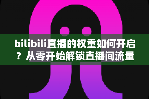 bilibili直播的权重如何开启？从零开始解锁直播间流量推荐的全攻略