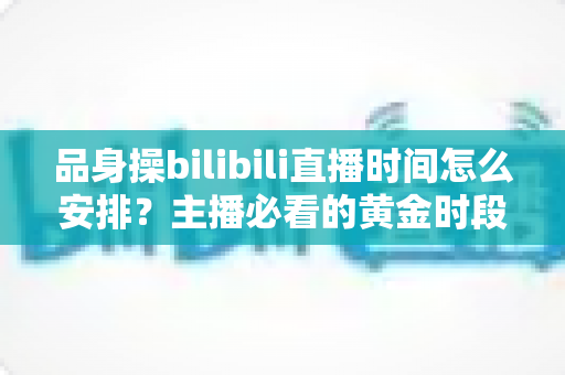 品身操bilibili直播时间怎么安排？主播必看的黄金时段规划与涨粉运营全攻略