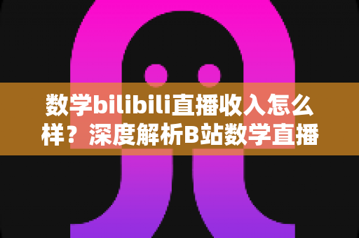 数学bilibili直播收入怎么样？深度解析B站数学直播的赚钱潜力与变现路径