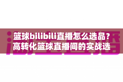 篮球bilibili直播怎么选品？高转化篮球直播间的实战选品全攻略