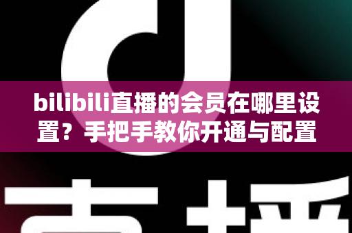bilibili直播的会员在哪里设置？手把手教你开通与配置B站直播大航海会员功能全攻略