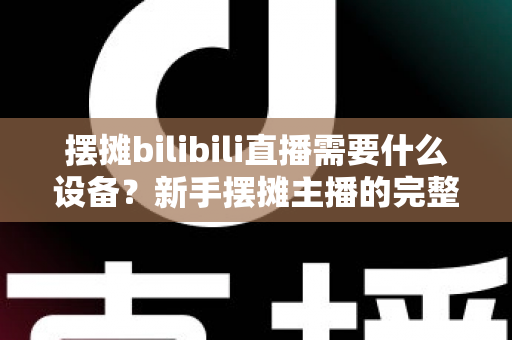 摆摊bilibili直播需要什么设备?新手摆摊主播的完整装备清单与实用指南 摆摊bilibili直播需要什么设备?新手摆摊主播的完整装备清单与实用指南