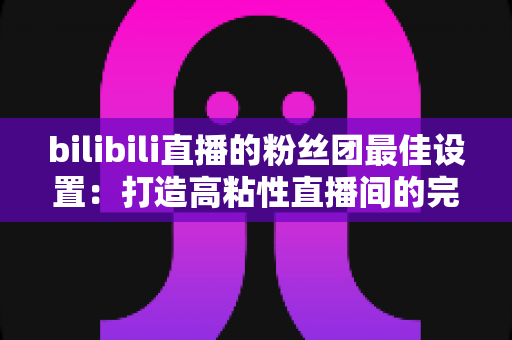 bilibili直播的粉丝团最佳设置:打造高粘性直播间的完整运营攻略 bilibili直播的粉丝团最佳设置:打造高粘性直播间的完整运营攻略