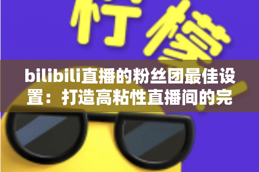 bilibili直播的粉丝团最佳设置：打造高粘性直播间的完整运营攻略