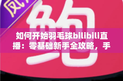 如何开始羽毛球bilibili直播：零基础新手全攻略，手把手教你快速开播涨粉