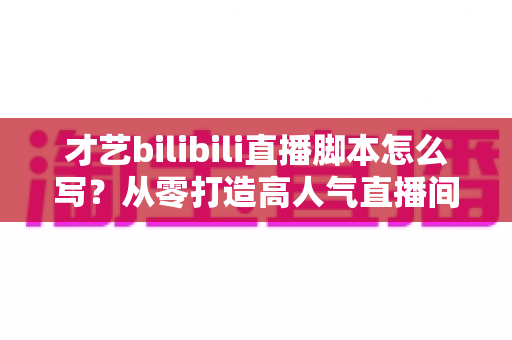 才艺bilibili直播脚本怎么写?从零打造高人气直播间的完整指南 才艺bilibili直播脚本怎么写?从零打造高人气直播间的完整指南