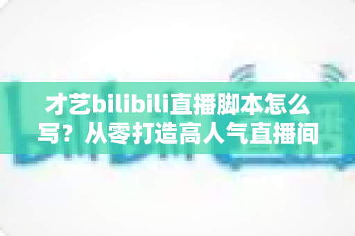 才艺bilibili直播脚本怎么写?从零打造高人气直播间的完整指南 才艺bilibili直播脚本怎么写?从零打造高人气直播间的完整指南