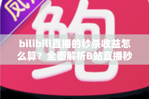 bilibili直播的秒杀收益怎么算？全面解析B站直播秒杀收益构成、计算规则与提现技巧