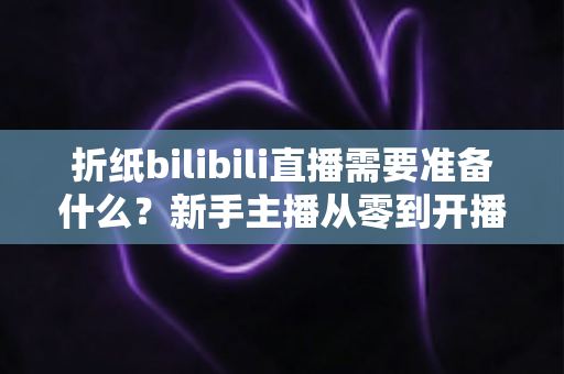 折纸bilibili直播需要准备什么？新手主播从零到开播的完整准备清单与实操指南