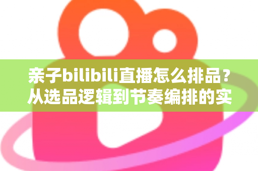 亲子bilibili直播怎么排品？从选品逻辑到节奏编排的实战全攻略