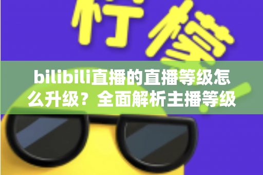 bilibili直播的直播等级怎么升级？全面解析主播等级提升攻略与实用技巧