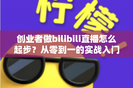创业者做bilibili直播怎么起步？从零到一的实战入门全攻略