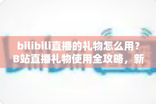 bilibili直播的礼物怎么用？B站直播礼物使用全攻略，新手也能快速上手的支持主播指南