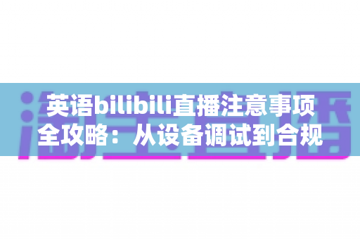 英语bilibili直播注意事项全攻略：从设备调试到合规运营的新手主播实战指南