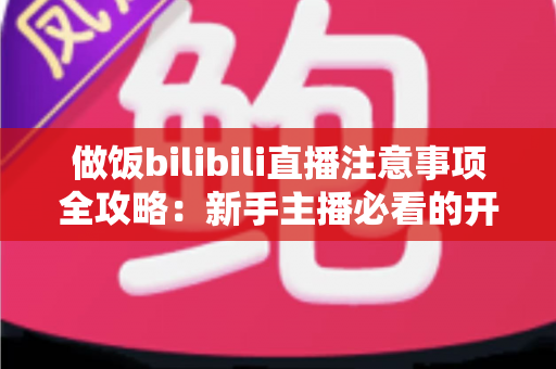 做饭bilibili直播注意事项全攻略:新手主播必看的开播技巧与避坑指南 做饭bilibili直播注意事项全攻略:新手主播必看的开播技巧与避坑指南