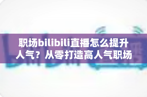 职场bilibili直播怎么提升人气?从零打造高人气职场直播间的全流程实战指南 职场bilibili直播怎么提升人气?从零打造高人气职场直播间的全流程实战指南