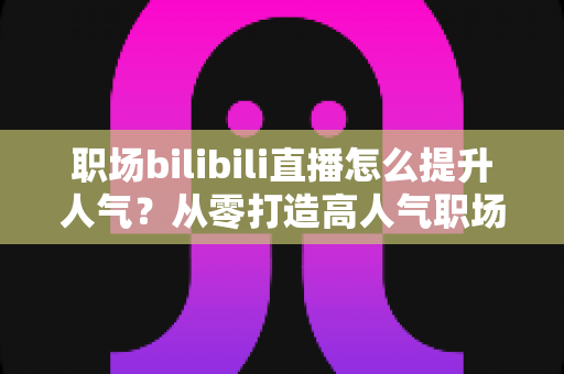 职场bilibili直播怎么提升人气？从零打造高人气职场直播间的全流程实战指南
