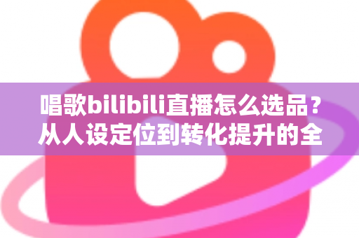 唱歌bilibili直播怎么选品?从人设定位到转化提升的全流程实战指南 唱歌bilibili直播怎么选品?从人设定位到转化提升的全流程实战指南