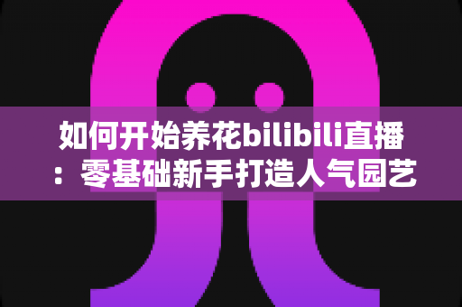 如何开始养花bilibili直播：零基础新手打造人气园艺直播间的完整攻略