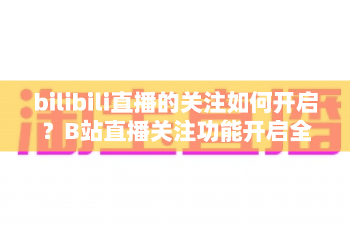 bilibili直播的关注如何开启？B站直播关注功能开启全教程与实用技巧一网打尽