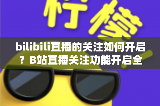 bilibili直播的关注如何开启？B站直播关注功能开启全教程与实用技巧一网打尽