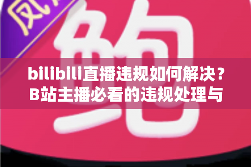bilibili直播违规如何解决？B站主播必看的违规处理与申诉全攻略