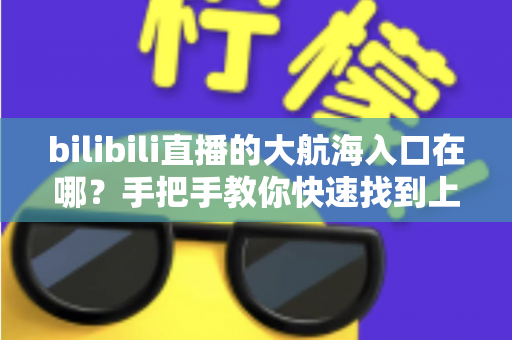 bilibili直播的大航海入口在哪？手把手教你快速找到上舰按钮并顺利开通舰长特权