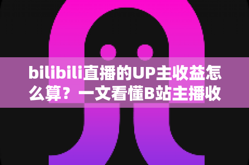 bilibili直播的UP主收益怎么算？一文看懂B站主播收入构成、分成比例与提升技巧