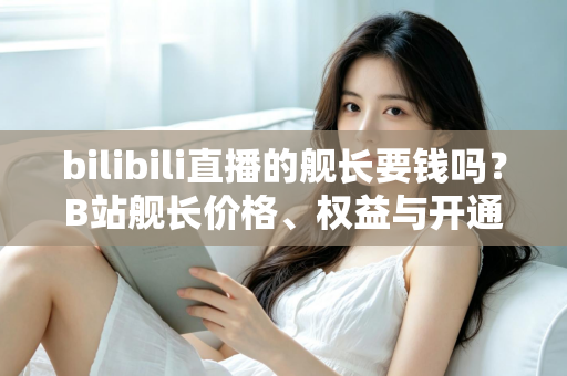 bilibili直播的舰长要钱吗？B站舰长价格、权益与开通避坑指南全解析