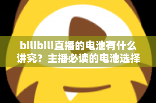 bilibili直播的电池有什么讲究？主播必读的电池选择、使用与保养全攻略