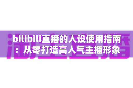 bilibili直播的人设使用指南：从零打造高人气主播形象的完整攻略